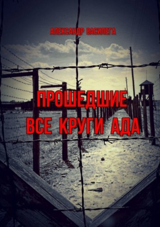 Александр Василега. Прошедшие все круги ада. Посвящается моим землякам, погибшим в фашистских концлагерях