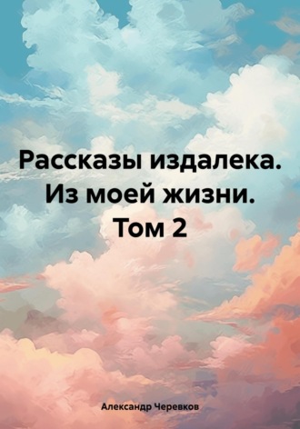 Александр Черевков. Рассказы издалека. Из моей жизни. Том 2