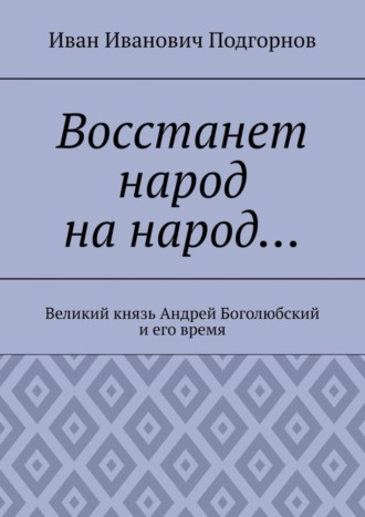 Иван Иванович Подгорнов. Восстанет народ на народ… Великий князь Андрей Боголюбский и его время