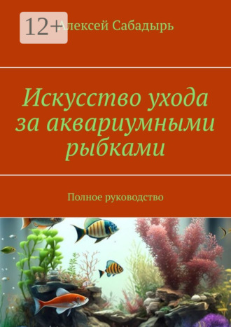 Алексей Сабадырь. Искусство ухода за аквариумными рыбками. Полное руководство