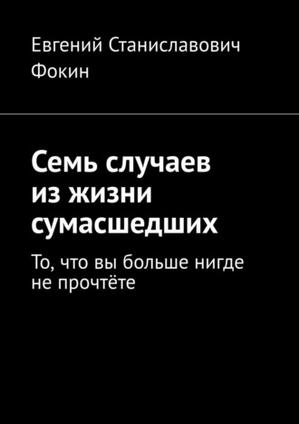 Евгений Станиславович Фокин. Семь случаев из жизни сумасшедших. То, что вы больше нигде не прочтёте