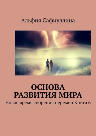 Альфия Сафиуллина. Основа развития мира. Новое время творения перемен Книга 6