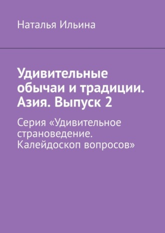 Наталья Ильина. Удивительные обычаи и традиции. Азия. Выпуск 2. Серия «Удивительное страноведение. Калейдоскоп вопросов»