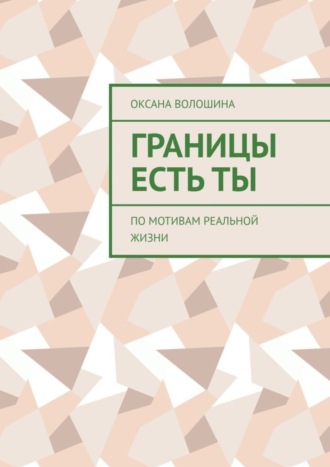 Оксана Владимировна Волошина. Границы есть ТЫ. По мотивам реальной жизни