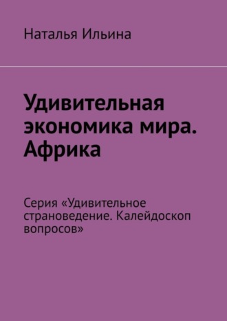 Наталья Ильина. Удивительная экономика мира. Африка. Серия «Удивительное страноведение. Калейдоскоп вопросов»