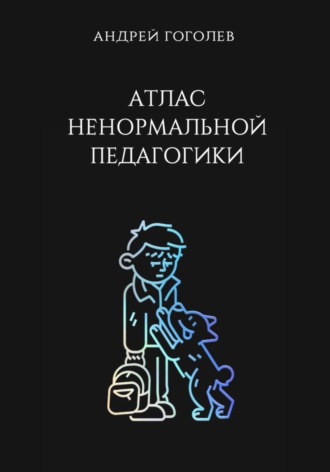 Андрей Гоголев. Атлас ненормальной педагогики. Опыт преподавания в частной школе и опыт обучения в самой обыкновенной. Том 1