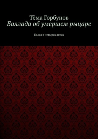 Тёма Горбунов. Баллада об умершем рыцаре. Пьеса в четырех актах