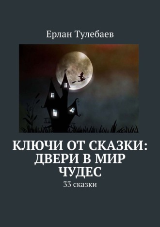 Ерлан Тулебаев. Ключи от сказки: двери в мир чудес. 33 сказки