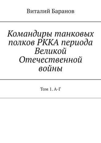 Виталий Баранов. Командиры танковых полков РККА периода Великой Отечественной войны. Том 1. А-Г