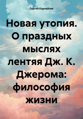 Сергей Карнейчик. Новая утопия. О праздных мыслях лентяя Дж. К. Джерома: философия жизни