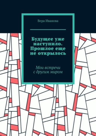 Вера Иванова. Будущее уже наступило. Прошлое еще не открылось. Мои встречи с другим миром