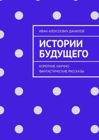 Иван Алексеевич Данилов. Истории будущего. Короткие научно-фантастические рассказы