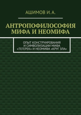 Обложка книги «Антропофилософия мифа и неомифа. Опыт конструирования и символизации мифа «Тегерек» и неомифа «Круг Зла»»