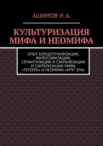 Обложка книги «Культуризация мифа и неомифа. Опыт концептуализации, философизации, семантизации и сакрализации мифа «Тегерек» и неомифа «Круг Зла»»