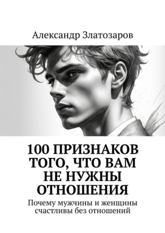 Александр Златозаров. 100 признаков того, что вам не нужны отношения. Почему мужчины и женщины счастливы без отношений