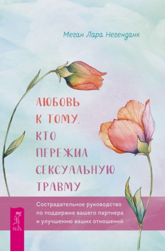 Меган Лара Негенданк. Любовь к тому, кто пережил сексуальную травму. Сострадательное руководство по поддержке вашего партнера и улучшению ваших отношений