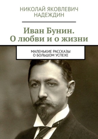 Обложка книги «Иван Бунин. О любви и о жизни. Маленькие рассказы о большом успехе»