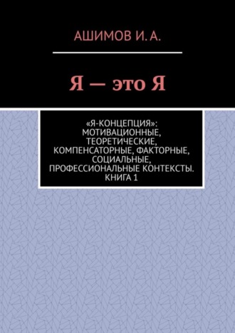 Ашимов И.А.. Я – это Я. «Я-концепция»: мотивационные, теоретические, компенсаторные, факторные, социальные, профессиональные контексты. Книга 1