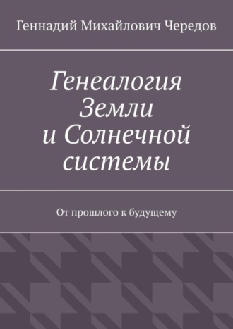 Геннадий Михайлович Чередов. Генеалогия Земли и Солнечной системы. От прошлого к будущему