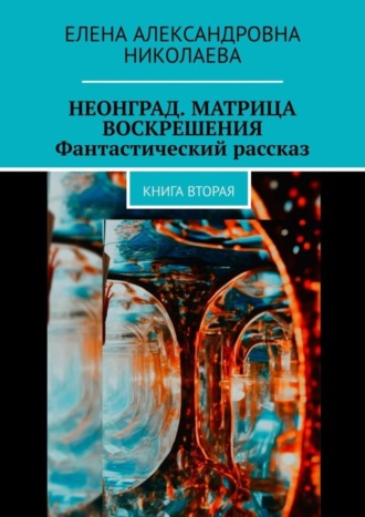 Елена Александровна Николаева. Неонград. Матрица воскрешения. Фантастический рассказ. Книга вторая