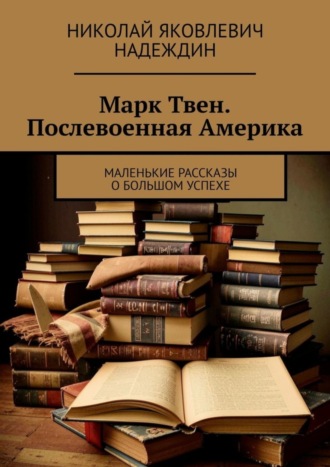 Николай Яковлевич Надеждин. Марк Твен. Послевоенная Америка. Маленькие рассказы о большом успехе