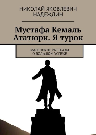 Николай Яковлевич Надеждин. Мустафа Кемаль Ататюрк. Я турок. Маленькие рассказы о большом успехе