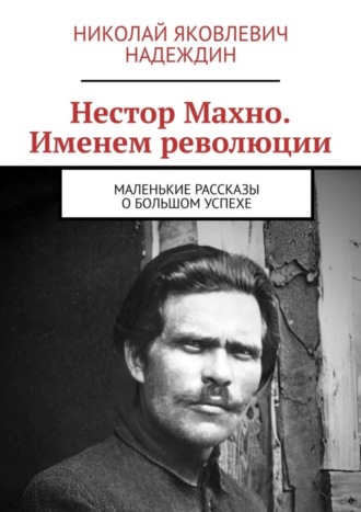 Николай Яковлевич Надеждин. Нестор Махно. Именем революции. Маленькие рассказы о большом успехе