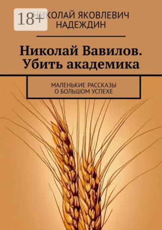 Обложка книги «Николай Вавилов. Убить академика. Маленькие рассказы о большом успехе»