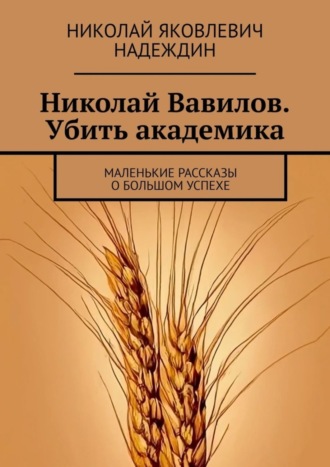 Николай Яковлевич Надеждин. Николай Вавилов. Убить академика. Маленькие рассказы о большом успехе