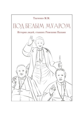 Максим Михайлович Ткаченко. Под белым муаром. Истории людей, ставших Римскими Папами