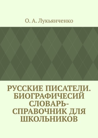 О. А. Лукьянченко. Русские писатели. Биографичесий словарь-справочник для школьников. Учебное пособие по школьному курсу русской литературы