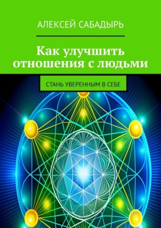 Алексей Сабадырь. Как улучшить отношения с людьми. Стань уверенным в себе