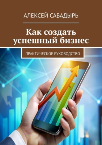 Алексей Сабадырь. Как создать успешный бизнес. Практическое руководство