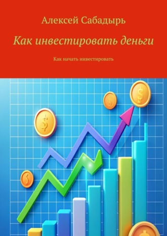 Алексей Сабадырь. Как инвестировать деньги. Как начать инвестировать