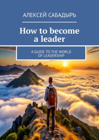 Алексей Сабадырь. How to become a leader. A guide to the world of leadership