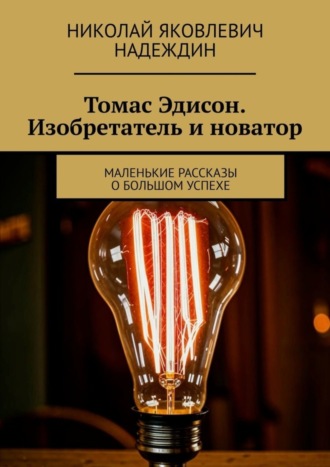 Николай Яковлевич Надеждин. Томас Эдисон. Изобретатель и новатор. Маленькие рассказы о большом успехе