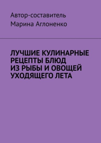 Марина Сергеевна Аглоненко. Лучшие кулинарные рецепты блюд из рыбы и овощей уходящего лета. Праздник овощей и рыбных блюд