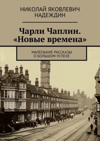 Николай Яковлевич Надеждин. Чарли Чаплин. «Новые времена». Маленькие рассказы о большом успехе