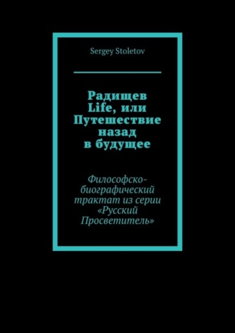 Sergey Stoletov. Радищев Life, или Путешествие назад в будущее. Философско-биографический трактат из серии «Русский Просветитель»