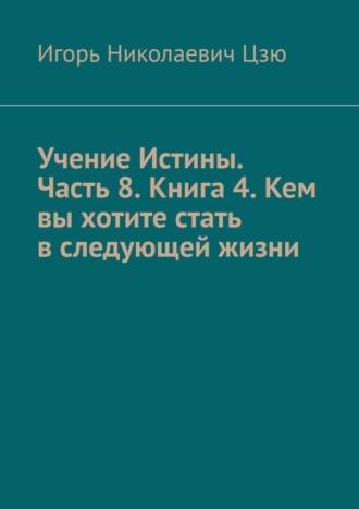 Игорь Николаевич Цзю. Учение Истины. Часть 8. Книга 4. Кем вы хотите стать в следующей жизни