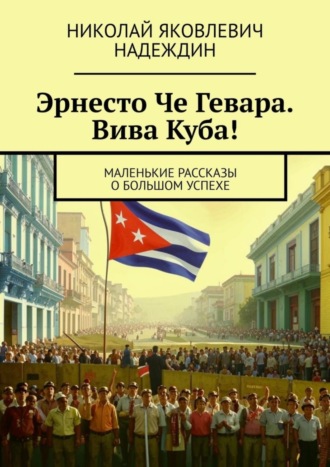 Николай Яковлевич Надеждин. Эрнесто Че Гевара. Вива Куба! Маленькие рассказы о большом успехе