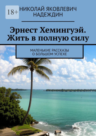 Николай Яковлевич Надеждин. Эрнест Хемингуэй. Жить в полную силу. Маленькие рассказы о большом успехе