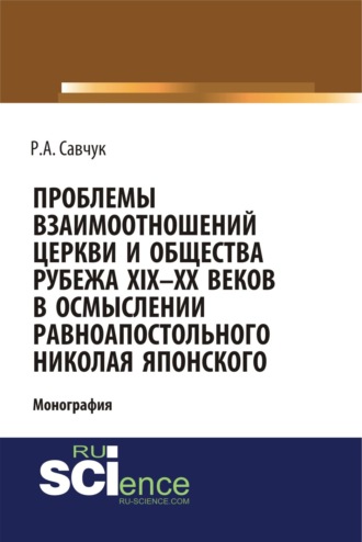 Руслан Александрович Савчук. Проблемы взаимоотношений Церкви и общества рубежа XIX – XX веков в осмыслении равноапостольного Николая Японского. (Аспирантура, Бакалавриат, Магистратура). Монография.