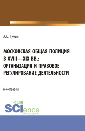 Александр Юрьевич Тумин. Московская общая полиция в XVIII – XIX вв.: организация и правовое регулирование деятельности. (Аспирантура, Бакалавриат, Магистратура). Монография.