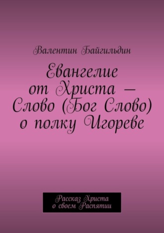 Валентин Илгамович Байгильдин. Евангелие от Христа – Слово (Бог Слово) о полку Игореве. Рассказ Христа о своем Распятии