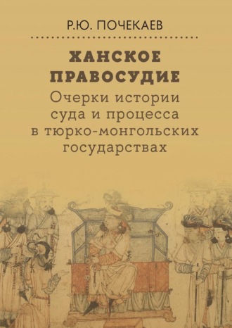 Роман Почекаев. Ханское правосудие. Очерки истории суда и процесса в тюрко-монгольских государствах: От Чингис-хана до начала XX века