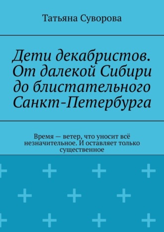 Татьяна Суворова. Дети декабристов. От далекой Сибири до блистательного Санкт-Петербурга. Время – ветер, что уносит всё незначительное. И оставляет только существенное