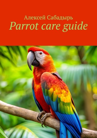 Алексей Сабадырь. Parrot care guide