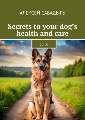 Алексей Сабадырь. Secrets to your dog’s health and care. Guide