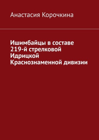 Анастасия Валериевна Корочкина. Ишимбайцы в составе 219-й стрелковой Идрицкой Краснознаменной дивизии